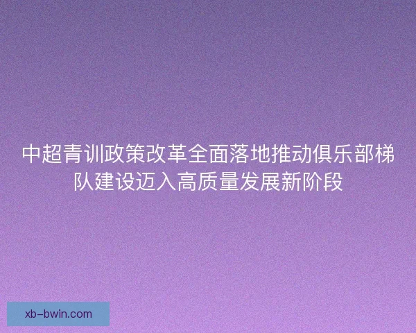 中超青训政策改革全面落地推动俱乐部梯队建设迈入高质量发展新阶段