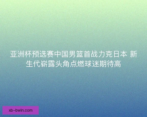 亚洲杯预选赛中国男篮首战力克日本 新生代崭露头角点燃球迷期待高